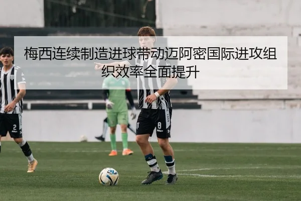 梅西连续制造进球带动迈阿密国际进攻组织效率全面提升