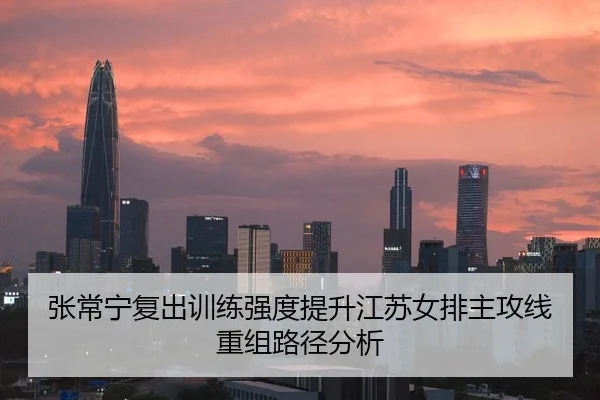 张常宁复出训练强度提升江苏女排主攻线重组路径分析